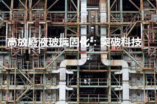 高放廢液玻璃固化：突破科技壁壘，為核能行業(yè)注入新生命！